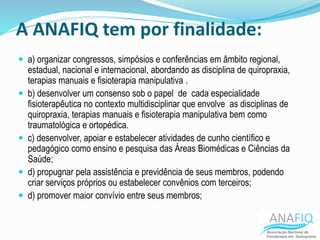 A ANAFIQ tem por finalidade:
 a) organizar congressos, simpósios e conferências em âmbito regional,
estadual, nacional e internacional, abordando as disciplina de quiropraxia,
terapias manuais e fisioterapia manipulativa .
 b) desenvolver um consenso sob o papel de cada especialidade
fisioterapêutica no contexto multidisciplinar que envolve as disciplinas de
quiropraxia, terapias manuais e fisioterapia manipulativa bem como
traumatológica e ortopédica.
 c) desenvolver, apoiar e estabelecer atividades de cunho científico e
pedagógico como ensino e pesquisa das Áreas Biomédicas e Ciências da
Saúde;
 d) propugnar pela assistência e previdência de seus membros, podendo
criar serviços próprios ou estabelecer convênios com terceiros;
 d) promover maior convívio entre seus membros;
 