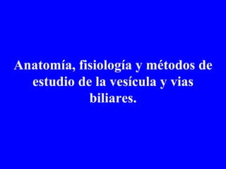 Anatomía, fisiología y métodos de estudio de la vesícula y vias biliares. 