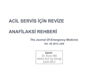 ACİL SERVİS İÇİN REVİZE
ANAFİLAKSİ REHBERİ
The Journal Of Emergency Medicine
Vol .45 2013 JAN
Çeviri:
Dr. Asım ARI
AEAH Acil Tıp Kliniği
Eylül 2013
 