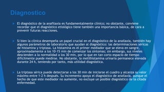 Diagnostico
 El diagnóstico de la anafilaxia es fundamentalmente clínico; no obstante, conviene
recordar que el diagnóstico etiológico tiene también una importancia básica, de cara a
prevenir futuras reacciones.
 Si bien la clínica desempeña un papel crucial en el diagnóstico de la anailaxia, también hay
algunos parámetros de laboratorio que ayudan al diagnóstico: las determinaciones séricas
de histamina y triptasa. La histamina es el primer mediador que se eleva en sangre,
aproximadamente a los 10-15 min de comenzar los síntomas; sin embargo, sus niveles
descienden a la normalidad a los 30 min, por lo que en tan corto espacio de tiempo
difícilmente puede medirse. No obstante, la metilhistamina urinaria permanece elevada
durante 24 h, teniendo por tanto, más utilidad diagnóstica.
 La triptasa sérica puede detectarse a los 30 min de iniciarse el cuadro y alcanza su valor
máximo entre 1-2 h después. Su incremento apoya el diagnóstico de anailaxia, aunque el
hecho de que este mediador no aumente, no excluye un posible diagnóstico de la citada
enfermedad.
 