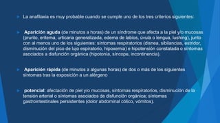 La anafilaxia es muy probable cuando se cumple uno de los tres criterios siguientes:
 Aparición aguda (de minutos a horas) de un síndrome que afecta a la piel y/o mucosas
(prurito, eritema, urticaria generalizada, edema de labios, úvula o lengua, lushing), junto
con al menos uno de los siguientes: síntomas respiratorios (disnea, sibilancias, estridor,
disminución del pico de lujo espiratorio, hipoxemia) e hipotensión constatada o síntomas
asociados a disfunción orgánica (hipotonía, síncope, incontinencia).
 Aparición rápida (de minutos a algunas horas) de dos o más de los siguientes
síntomas tras la exposición a un alérgeno
 potencial: afectación de piel y/o mucosas, síntomas respiratorios, disminución de la
tensión arterial o síntomas asociados de disfunción orgánica; síntomas
gastrointestinales persistentes (dolor abdominal cólico, vómitos).
 