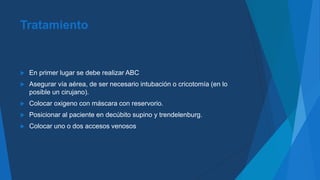 Tratamiento
 En primer lugar se debe realizar ABC
 Asegurar vía aérea, de ser necesario intubación o cricotomía (en lo
posible un cirujano).
 Colocar oxigeno con máscara con reservorio.
 Posicionar al paciente en decúbito supino y trendelenburg.
 Colocar uno o dos accesos venosos
 