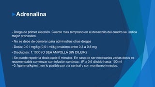 Adrenalina
- Droga de primer elección. Cuanto mas temprano en el desarrollo del cuadro se indica
mejor pronostico .
- No se debe de demorar para administras otras drogas
- Dosis: 0,01 mg/kg (0,01 ml/kg) máximo entre 0,3 a 0,5 mg
- Disolución: 1:1000 (O SEA AMPOLLA SIN DILUIR)
- Se puede repetir la dosis cada 5 minutos. En caso de ser necesarias varias dosis es
recomendable comenzar con infusión continua : (P x 0,6 diluido hasta 100 ml
=0,1gamma/kg/min) en lo posible por vía central y con monitoreo invasivo.
 