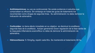  Antihistamínicos: su uso es controversial. No existe evidencia ni estudios que
comprueben su eficacia. Sin embargo en todas las guías de tratamiento los
recomiendan como drogas de segunda línea. Su administración no debe demorar la
indicación de adrenalina.
 Corticoides: no tiene efecto inmediato en su objetivo es disminuir la anafilaxia
segunda fase de la anafilaxia , Actúan generando Down regulación de la fase tardía de
la respuesta inflamatoria eosinofílica no debe de demorar la administración de
adrenalina.
 Hidrocortisona: 5-10mg/kg, repetir cada 6hs. Se mantendrá el tratamiento 48 hs.
 