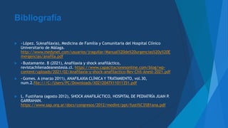 Bibliografía
 - López. S(Anafilaxia), Medicina de Familia y Comunitaria del Hospital Clínico
Universitario de Málaga.
http://www.medynet.com/usuarios/jraguilar/Manual%20de%20urgencias%20y%20E
mergencias/anafila.pdf
 - Bustamante. B (2021), Anafilaxia y shock anafiláctico,
revistachilenadeanestesia.cl. https://www.capacitacionesonline.com/blog/wp-
content/uploads/2021/02/Anafilaxia-y-shock-anafilactico-Rev-Chil-Anest-2021.pdf
 - Gomes. A (marzo 2011), ANAFILAXIA CLÍNICA Y TRATAMIENTO, vol.30,
num.2.file:///C:/Users/PC/Downloads/X0212047X11011351.pdf
 L. Fustiñana (agosto 2012), SHOCK ANAFILÁCTICO, HOSPITAL DE PEDIATRÍA JUAN P.
GARRAHAN.
https://www.sap.org.ar/docs/congresos/2012/medint/ppt/fusti%C3%B1ana.pdf
 