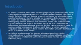 Introducción
 La palabra "Anafilaxia" deriva de los vocablos griegos Phylax (protección) y Ana (atrás);
fue introducida en la literatura médica por dos investigadores franceses, Paul Portier y
Charles Richet en 1902, para designar la reacción provocada por la inyección de una
proteína heteróloga, previamente tolerada, por el organismo. Estos autores, realizaron
un crucero por el Mediterráneo, invitados por el Príncipe Alberto I de Mónaco
oceanógrafo y científico aficionado, que los animó a llevar a cabo un estudio de la
toxicidad del veneno de la actinia o anémona marina, por tener conocimiento de lo
dolorosa que resultaba su picadura; al regreso del viaje, inyectaron a perros toxina de
anémona y observaron que uno de ellos, a los 22 días de la primera inyección y
después de recibir una segunda dosis, presentó de inmediato un cuadro de shock que le
llevó a la muerte en pocos minutos.
 Se define la anafilaxia como “una reacción adversa de causa inmunológica
desencadenada por el contacto del paciente, previamente sensibilizado, con diferentes
agentes externos (medicamentos, alimentos, picaduras de insectos, agentes físicos,
hidatidosis, etc.).”
 