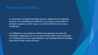 Shock anafiláctico
 La respuesta de hipersensibilidad aguda y rápidamente progresiva
produce una vasodilatación sistémica, que puede comprometer la
perfusión orgánica, dando lugar a un shock distributivo de causa
anafiláctica.
 La anafilaxia es una urgencia médica que requiere una atención
inmediata y adecuada, por lo que todo médico debe estar preparado,
con independencia de la especialidad a que habitualmente se dedique,
para hacer frente a esta situación
 