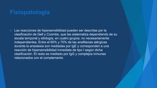 Fisiopatología
 Las reacciones de hipersensibilidad pueden ser descritas por la
clasificación de Gell y Coombs, que las sistematiza dependiendo de su
escala temporal y etiología, en cuatro grupos, no necesariamente
independientes. Entre el 60% y 70% de las anafilaxias alérgicas
durante la anestesia son mediadas por IgE y corresponden a una
reacción de hipersensibilidad inmediata de tipo I según dicha
clasificación. El resto es mediado por IgG y complejos inmunes
relacionados con el complemento
 