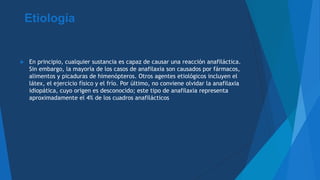 Etiología
 En principio, cualquier sustancia es capaz de causar una reacción anafiláctica.
Sin embargo, la mayoría de los casos de anafilaxia son causados por fármacos,
alimentos y picaduras de himenópteros. Otros agentes etiológicos incluyen el
látex, el ejercicio físico y el frío. Por último, no conviene olvidar la anafilaxia
idiopática, cuyo origen es desconocido; este tipo de anafilaxia representa
aproximadamente el 4% de los cuadros anafilácticos
 
