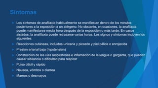 Síntomas
 Los síntomas de anafilaxia habitualmente se manifiestan dentro de los minutos
posteriores a la exposición a un alérgeno. No obstante, en ocasiones, la anafilaxia
puede manifestarse media hora después de la exposición o más tarde. En casos
aislados, la anafilaxia puede retrasarse varias horas. Los signos y síntomas incluyen los
siguientes:
 Reacciones cutáneas, incluidos urticaria y picazón y piel pálida o enrojecida
 Presión arterial baja (hipotensión)
 Constricción de las vías respiratorias e inflamación de la lengua o garganta, que pueden
causar sibilancia o dificultad para respirar
 Pulso débil y rápido
 Náusea, vómitos o diarrea
 Mareos o desmayos
 