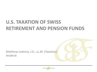 U.S. TAXATION OF SWISS
RETIREMENT AND PENSION FUNDS
Matthew Ledvina, J.D., LL.M. (Taxation)
Anaford
 