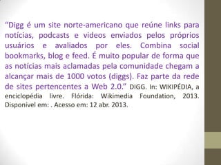 “Digg é um site norte-americano que reúne links para
notícias, podcasts e videos enviados pelos próprios
usuários e avaliados por eles. Combina social
bookmarks, blog e feed. É muito popular de forma que
as notícias mais aclamadas pela comunidade chegam a
alcançar mais de 1000 votos (diggs). Faz parte da rede
de sites pertencentes a Web 2.0.” DIGG. In: WIKIPÉDIA, a
enciclopédia livre. Flórida: Wikimedia Foundation, 2013.
Disponível em: . Acesso em: 12 abr. 2013.
 