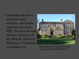 Charlotte Brontë é uma das mais célebres  escritoras inglesas do século XIX. Terceira de seis irmãos, nasceu a 21 de Abril de 1816 em Thornton, Yorkshine na Inglaterra. Casa onde terá vivido grande parte na sua vida. Haworth, Inglaterra. 