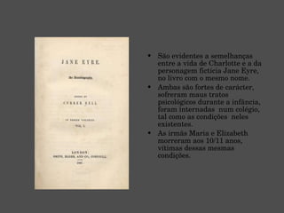 São evidentes a semelhanças entre a vida de Charlotte e a da personagem fictícia Jane Eyre, no livro com o mesmo nome. Ambas são fortes de carácter, sofreram maus tratos psicológicos durante a infância, foram internadas  num colégio, tal como as condições  neles existentes. As irmãs Maria e Elizabeth morreram aos 10/11 anos, vítimas dessas mesmas condições. 