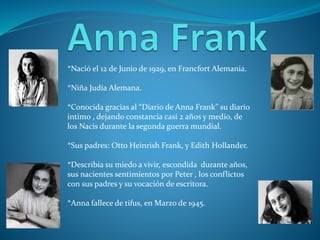 *Nació el 12 de Junio de 1929, en Francfort Alemania.
*Niña Judía Alemana.
*Conocida gracias al “Diario de Anna Frank” su diario
intimo , dejando constancia casi 2 años y medio, de
los Nacis durante la segunda guerra mundial.
*Sus padres: Otto Heinrish Frank, y Edith Hollander.
*Describía su miedo a vivir, escondida durante años,
sus nacientes sentimientos por Peter , los conflictos
con sus padres y su vocación de escritora.
*Anna fallece de tifus, en Marzo de 1945.