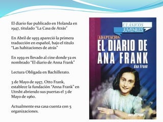 El diario fue publicado en Holanda en
1947, titulado “La Casa de Atrás”
En Abril de 1955 apareció la primera
traducción en español, bajo el titulo
“Las habitaciones de atrás”
En 1959 es llevado al cine donde ya es
nombrado “El diario de Anna Frank”
Lectura Obligada en Bachillerato.
3 de Mayo de 1957, Otto Frank,
establece la fundación “Anna Frank” en
Utrsht abriendo sus puertas el 3 de
Mayo de 1960.
Actualmente esa casa cuenta con 5
organizaciones.