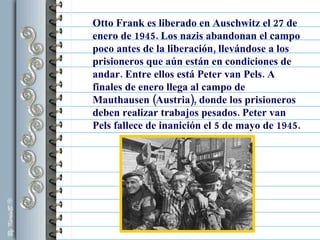 Otto Frank es liberado en Auschwitz el 27 de enero de 1945. Los nazis abandonan el campo poco antes de la liberación, llevándose a los prisioneros que aún están en condiciones de andar. Entre ellos está Peter van Pels. A finales de enero llega al campo de Mauthausen (Austria), donde los prisioneros deben realizar trabajos pesados. Peter van Pels fallece de inanición el 5 de mayo de 1945.  