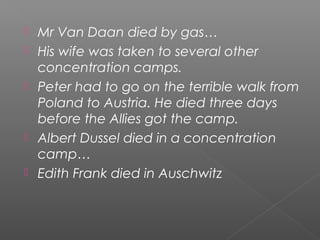  Mr Van Daan died by gas…
His wife was taken to several other
concentration camps.
Peter had to go on the terrible walk from
Poland to Austria. He died three days
before the Allies got the camp.
Albert Dussel died in a concentration
camp…
Edith Frank died in Auschwitz