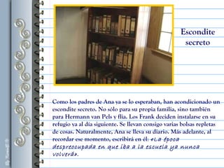 Como los padres de Ana ya se lo esperaban, han acondicionado un
escondite secreto. No sólo para su propia familia, sino también
para Hermann van Pels y flia. Los Frank deciden instalarse en su
refugio ya al día siguiente. Se llevan consigo varias bolsas repletas
de cosas. Naturalmente, Ana se lleva su diario. Más adelante, al
recordar ese momento, escribirá en él: «La época
despreocupada en que iba a la escuela ya nunca
volverá».
Escondite
secreto
 