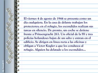 El viernes 4 de agosto de 1944 se presenta como un
día cualquiera. En la casa de delante trabajan los
protectores; en el refugio, los escondidos realizan sus
tareas en silencio. De pronto, un coche se detiene
frente a Prinsengracht 263. Un oficial de la SS y tres
policías holandeses bajan de un salto y entran en el
edificio. Se dirigen en línea recta a las oficinas y
obligan a Victor Kugler a que los conduzca al
refugio. Alguien ha delatado a los escondidos...
 