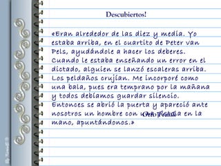 «Eran alrededor de las diez y media. Yo
estaba arriba, en el cuartito de Peter van
Pels, ayudándole a hacer los deberes.
Cuando le estaba enseñando un error en el
dictado, alguien se lanzó escaleras arriba.
Los peldaños crujían. Me incorporé como
una bala, pues era temprano por la mañana
y todos debíamos guardar silencio.
Entonces se abrió la puerta y apareció ante
nosotros un hombre con una pistola en la
mano, apuntándonos.»
Otto Frank
Descubiertos!
 