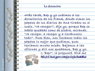 «Más tarde, Bep y yo subimos a los
dormitorios de los Frank, donde vimos los
papeles de los diarios de Ana tirados en el
suelo. "¡A recoger!", dije yo, porque Bep se
había quedado como de piedra, mirando.
"¡A recoger, a recoger y a llevárnoslo
todo!". Pues bien, nos llevamos todos los
papeles lo mejor que pudimos, pues
teníamos mucho miedo. Bajamos a las
oficinas y allí nos quedamos, Bep y yo.
"¿Qué hacer, Bep?", le pregunté. Ella me
dijo: “Tú eres la mayor. Mejor guárdalo
tú"».
La detención
Miep Gies ( protectora de la familia)
 