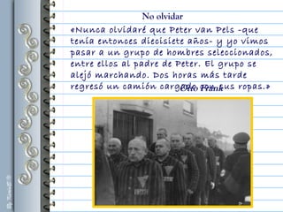«Nunca olvidaré que Peter van Pels -que
tenía entonces diecisiete años- y yo vimos
pasar a un grupo de hombres seleccionados,
entre ellos al padre de Peter. El grupo se
alejó marchando. Dos horas más tarde
regresó un camión cargado con sus ropas.»Otto Frank
No olvidar
 