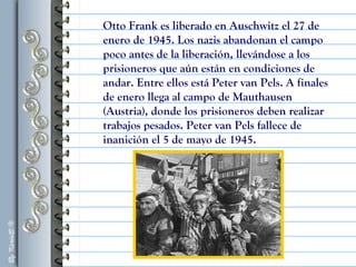 Otto Frank es liberado en Auschwitz el 27 de
enero de 1945. Los nazis abandonan el campo
poco antes de la liberación, llevándose a los
prisioneros que aún están en condiciones de
andar. Entre ellos está Peter van Pels. A finales
de enero llega al campo de Mauthausen
(Austria), donde los prisioneros deben realizar
trabajos pesados. Peter van Pels fallece de
inanición el 5 de mayo de 1945.
 