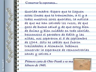 Querida madre: Espero que te lleguen
estas líneas que te transmiten, a ti y a
todos nuestros seres queridos, la noticia
de que me han salvado los rusos, de que
gozo de buena salud y de que estoy bien
de ánimo y bien cuidado en todo sentido.
Desconozco el paradero de Edith y las
niñas, nos separaron el 5 de septiembre
de 1944. Sólo he sabido que fueron
trasladadas a Alemania. Debemos
conservar la esperanza de reencontrarlas
sanas y salvas.»
Primera carta de Otto Frank a su madre, 23 de
febrero de 1945.
Conservar la esperanza...
 