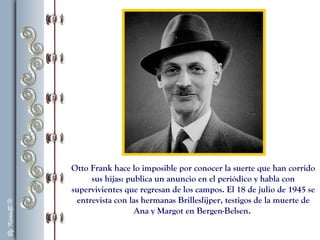 Otto Frank hace lo imposible por conocer la suerte que han corrido
sus hijas: publica un anuncio en el periódico y habla con
supervivientes que regresan de los campos. El 18 de julio de 1945 se
entrevista con las hermanas Brilleslijper, testigos de la muerte de
Ana y Margot en Bergen-Belsen.
 