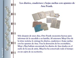 Los diarios, cuadernos y hojas sueltas con apuntes de
Ana Frank.
Sólo después de unos días, Otto Frank encuentra fuerzas para
informar de lo sucedido a su familia. Al enterarse Miep Gies de
la triste noticia, le entrega los diarios, cuadernos y hojas sueltas
con los apuntes de Ana. Tras la detención de los escondidos,
Miep y Bep habían encontrado los diarios de Ana tirados en el
suelo de la casa de atrás. Miep los ha conservado todo el tiempo
en un cajón de su escritorio.
 