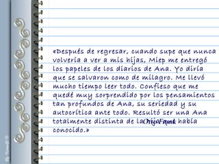 «Después de regresar, cuando supe que nunca
volvería a ver a mis hijas, Miep me entregó
los papeles de los diarios de Ana. Yo diría
que se salvaron como de milagro. Me llevó
mucho tiempo leer todo. Confieso que me
quedé muy sorprendido por los pensamientos
tan profundos de Ana, su seriedad y su
autocrítica ante todo. Resultó ser una Ana
totalmente distinta de la hija que había
conocido.»
Otto Frank
 