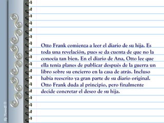 Otto Frank comienza a leer el diario de su hija. Es
toda una revelación, pues se da cuenta de que no la
conocía tan bien. En el diario de Ana, Otto lee que
ella tenía planes de publicar después de la guerra un
libro sobre su encierro en la casa de atrás. Incluso
había reescrito ya gran parte de su diario original.
Otto Frank duda al principio, pero finalmente
decide concretar el deseo de su hija.
 