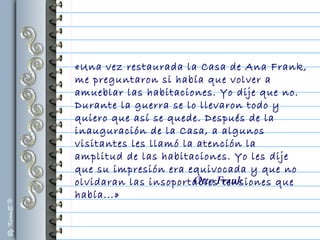 «Una vez restaurada la Casa de Ana Frank,
me preguntaron si había que volver a
amueblar las habitaciones. Yo dije que no.
Durante la guerra se lo llevaron todo y
quiero que así se quede. Después de la
inauguración de la Casa, a algunos
visitantes les llamó la atención la
amplitud de las habitaciones. Yo les dije
que su impresión era equivocada y que no
olvidaran las insoportables tensiones que
había...»
Otto Frank
 