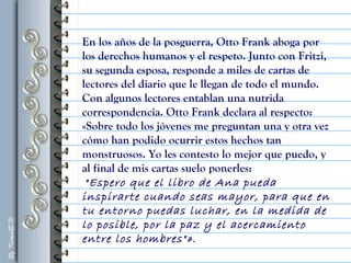 En los años de la posguerra, Otto Frank aboga por
los derechos humanos y el respeto. Junto con Fritzi,
su segunda esposa, responde a miles de cartas de
lectores del diario que le llegan de todo el mundo.
Con algunos lectores entablan una nutrida
correspondencia. Otto Frank declara al respecto:
«Sobre todo los jóvenes me preguntan una y otra vez
cómo han podido ocurrir estos hechos tan
monstruosos. Yo les contesto lo mejor que puedo, y
al final de mis cartas suelo ponerles:
"Espero que el libro de Ana pueda
inspirarte cuando seas mayor, para que en
tu entorno puedas luchar, en la medida de
lo posible, por la paz y el acercamiento
entre los hombres"».
 