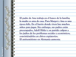 El padre de Ana trabaja en el banco de la familia;
la madre es ama de casa. Para Margot y Ana es una
época feliz. En el barrio donde viven hay muchos
niños para jugar. Sin embargo, sus padres están
preocupados, Adolf Hitler y su partido culpan a
los judíos de los problemas sociales y económicos,
convirtiéndolos en chivos expiatorios.
El antisemitismo en Alemania aumenta.
 