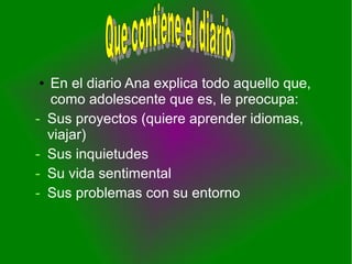 ● En el diario Ana explica todo aquello que,
como adolescente que es, le preocupa:
- Sus proyectos (quiere aprender idiomas,
viajar)
- Sus inquietudes
- Su vida sentimental
- Sus problemas con su entorno
 