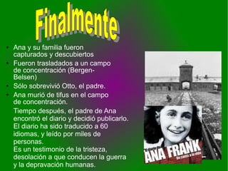 ● Ana y su familia fueron
capturados y descubiertos
● Fueron trasladados a un campo
de concentración (Bergen-
Belsen)
● Sólo sobrevivió Otto, el padre.
● Ana murió de tifus en el campo
de concentración.
Tiempo después, el padre de Ana
encontró el diario y decidió publicarlo.
El diario ha sido traducido a 60
idiomas, y leído por miles de
personas.
Es un testimonio de la tristeza,
desolación a que conducen la guerra
y la depravación humanas.
 