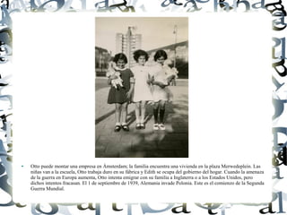 ● Otto puede montar una empresa en Ámsterdam; la familia encuentra una vivienda en la plaza Merwedeplein. Las
niñas van a la escuela, Otto trabaja duro en su fábrica y Edith se ocupa del gobierno del hogar. Cuando la amenaza
de la guerra en Europa aumenta, Otto intenta emigrar con su familia a Inglaterra o a los Estados Unidos, pero
dichos intentos fracasan. El 1 de septiembre de 1939, Alemania invade Polonia. Este es el comienzo de la Segunda
Guerra Mundial.
 