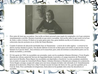● Poco antes de tener que esconderse, Ana recibe un diario personal como regalo de cumpleaños, en el que comienza
inmediatamente a escribir. Durante el periodo en que estuvo escondida, Ana escribe sobre lo que ocurre en la Casa
de Atrás y sobre sí misma. El diario es un gran apoyo para Ana, quien también escribe en él cuentos cortos y
colecciona citas de escritores en su «Libro de Frases Bonitas»
● Cuando el ministro de educación neerlandés hace un llamamiento – a través de la radio inglesa – a conservar los
diarios escritos durante la guerra, Ana decide elaborar el texto de su diario para convertirlo en una novela a la que
llamará «La Casa de Atrás». Ana comienza con la reescritura, pero, antes de terminar es descubierta junto con los
demás escondidos, y arrestada.
● El 4 de agosto de 1944, los escondidos son arrestados, junto con los ayudantes Johannes Kleiman y Victor Kugler.
Pasando por oficina central del Servicio de Seguridad alemán, la prisión y el campo transitorio de Westerbork
[provincia de Drenthe, Países Bajos], los escondidos son deportados a Auschwitz. Los dos ayudantes antedichos
son enviados al campo de Amersfoort [Países Bajos]. Johannes Kleiman es liberado poco después de su detención,
Víctor Kugler consigue escapar del campo unos seis meses después de haber sido internado en él. Inmediatamente
después de la detención, Miep Gies y Bep Voskuijl rescatan las hojas del diario de Ana, que han quedado en la
Casa de Atrás. Pese a profundas investigaciones, hasta ahora no ha quedado claro cómo fue descubierto el
escondite.
 