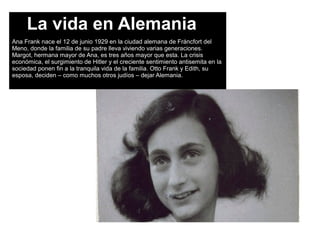 La vida en Alemania
Ana Frank nace el 12 de junio 1929 en la ciudad alemana de Fráncfort del
Meno, donde la familia de su padre lleva viviendo varias generaciones.
Margot, hermana mayor de Ana, es tres años mayor que esta. La crisis
económica, el surgimiento de Hitler y el creciente sentimiento antisemita en la
sociedad ponen fin a la tranquila vida de la familia. Otto Frank y Edith, su
esposa, deciden – como muchos otros judíos – dejar Alemania.
 