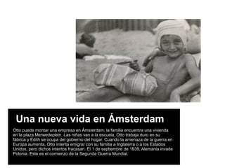 Una nueva vida en Ámsterdam
Otto puede montar una empresa en Ámsterdam; la familia encuentra una vivienda
en la plaza Merwedeplein. Las niñas van a la escuela, Otto trabaja duro en su
fábrica y Edith se ocupa del gobierno del hogar. Cuando la amenaza de la guerra en
Europa aumenta, Otto intenta emigrar con su familia a Inglaterra o a los Estados
Unidos, pero dichos intentos fracasan. El 1 de septiembre de 1939, Alemania invade
Polonia. Este es el comienzo de la Segunda Guerra Mundial.
 