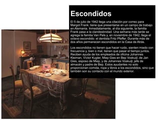 Escondidos
El 5 de julio de 1942 llega una citación por correo para
Margot Frank: tiene que presentarse en un campo de trabajo
en Alemania. Inmediatamente, al día siguiente, la familia
Frank pasa a la clandestinidad. Una semana más tarde se
agrega la familia Van Pels y, en noviembre de 1942, llega el
octavo escondido: el dentista Fritz Pfeffer. Durante más de
dos años permanecen escondidos en la Casa de Atrás.
Los escondidos no tienen que hacer ruido, sienten miedo con
frecuencia y, bien o mal, tienen que pasar el tiempo juntos.
Reciben ayuda de los empleados de oficina Johannes
Kleiman, Víctor Kugler, Miep Gies en Bep Voskuijl, de Jan
Gies, esposo de Miep, y de Johannes Voskuijl, jefe de
almacén y padre de Bep. Estos ayudantes no solo
proporcionan comida, ropa y libros a los escondidos, sino que
también son su contacto con el mundo exterior.
 