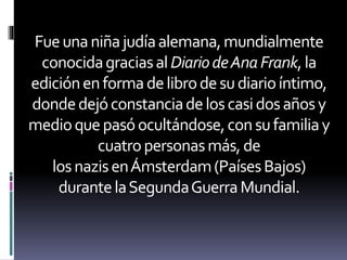 Fueunaniñajudíaalemana,mundialmente
conocidagraciasalDiariodeAnaFrank,la
ediciónenformadelibrodesudiarioíntimo,
dondedejóconstanciadeloscasidosañosy
medioquepasóocultándose,consufamiliay
cuatropersonasmás,de
losnazisenÁmsterdam(PaísesBajos)
durantelaSegundaGuerraMundial.
 