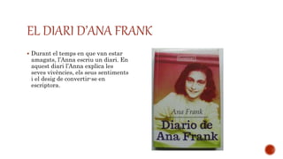  Durant el temps en que van estar
amagats, l’Anna escriu un diari. En
aquest diari l’Anna explica les
seves vivències, els seus sentiments
i el desig de convertir-se en
escriptora.
EL DIARI D’ANA FRANK
 