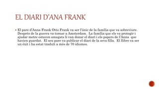  El pare d’Anna Frank Otto Frank va ser l’únic de la família que va sobreviure.
Després de la guerra va tornar a Amsterdam. La família que els va protegir i
ajudar metre estaven amagats li van donar el diari i els papers de l’Anna que
havien guardat. El seu pare va publicar el diari de la seva filla. El llibre va ser
un èxit i ha estat traduït a més de 70 idiomes.
EL DIARI D’ANA FRANK
 