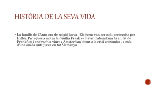 HISTÒRIA DE LA SEVA VIDA
 La família de l’Anna era de religió jueva. Els jueus van ser molt perseguits per
Hitler. Per aquests motiu la família Frank va haver d’abandonar la ciutat de
Frankfurt i anar-se’n a viure a Amsterdam degut a la crisi econòmica , a més
d’una onada anti-jueva en tot Alemanya.
 