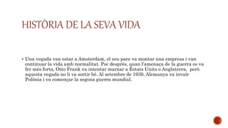 HISTÒRIA DE LA SEVA VIDA
 Una vegada van estar a Amsterdam, el seu pare va montar una empresa i van
continuar la vida amb normalitat. Poc després, quan l’amenaça de la guerra es va
fer més forta, Otto Frank va intentar marxar a Estats Units o Anglaterra, però
aquesta vegada no li va sortir bé. Al setembre de 1939, Alemanya va invaïr
Polònia i va començar la segona guerra mundial.
 