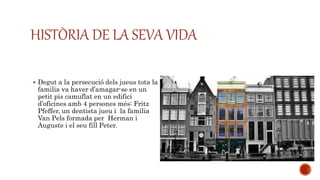 HISTÒRIA DE LA SEVA VIDA
 Degut a la persecució dels jueus tota la
familia va haver d’amagar-se en un
petit pis camuflat en un edifici
d’oficines amb 4 persones més: Fritz
Pfeffer, un dentista jueu i la familia
Van Pels formada per Herman i
Auguste i el seu fill Peter.
 
