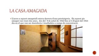 LA CASA AMAGADA
 L’acces a aquest amagatall estava darrera d’una prestatgeria. En aquest pis
amagat van viure dos anys, des del 9 de juliol de 1942 fins al 4 d’agost del 1944
dia en el que van ser descoberts i traslladats a camps de concentració.
 